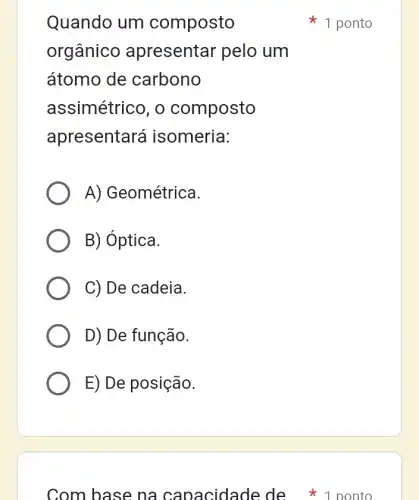 Quando um composto
orgânico apresentar pelo um
átomo de carbono
assimétrico, o composto
apresentará isomeria:
A) Geométrica.
B) Óptica.
C) De cadeia.
D) De função.
E) De posição.
Com base na capacidade de 1 ponto
1 ponto