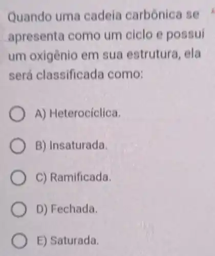 Quando uma cadeia carbonica se
apresenta como um ciclo e possui
um oxigênio em sua estrutura . ela
será classificada como:
A) Heterocíclica.
B) Insaturada.
C) Ramificada.
D) Fechada.
E) Saturada.