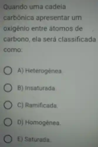 Quando uma cadeia
carbônica apresentar um
oxigênio entre átomos de
carbono . ela será classificada
como:
A)Heterogênea
B)Insaturada.
C)Ramificada.
D) Homogênea.
E)Saturada.