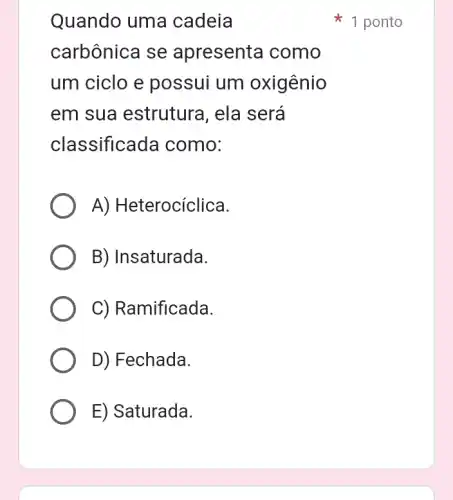 Quando uma cadeia
carbônica se apresenta I como
um ciclo e possui um oxigênio
em sua estrutura, ela será
classificada como:
A) Heterocíclica.
B) Insaturada.
C) Ramificada.
D) Fechada.
E) Saturada.
1 ponto