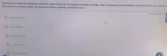 Quando uma pista de rolamento contiver várias faixas de circulação no mesmo sentido, qual é a faixa que fica destinada ao deslocamento dos veiculos
mais lentos e de maior porte, se não houver faixa especial destinada a eles?
Faixa a esquerda.
Faixa a direita.
Faixa de trânsito.
Faixa central.
Faixa de dominio
Resposta obrigatona