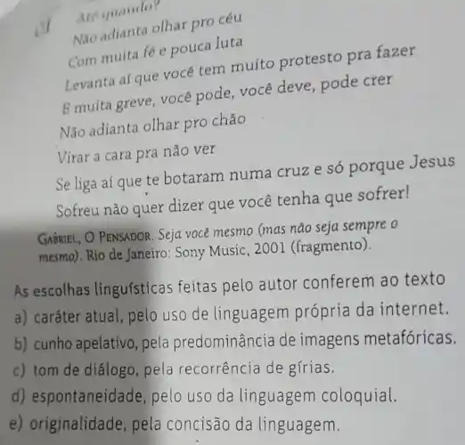 Are quando?
Nào adianta olhar pro céu
Com muita fé e pouca luta
Levanta aí que você tem muito protesto pra fazer
E muita greve você pode você deve , pode crer
Não adianta olhar pro chão
Virar a cara pra não ver
Se liga aí que te botaram numa cruz e só porque Jesus
Sofreu não quer dizer que você tenha que sofrer!
GABRIEL, O PENSADOR. Seja você mesmo (mas não seja sempre o
mesmo).Rio de Janeiro: Sony Music, 2001 (fragmento)
As escolhas linguísticas feitas pelo autor conferem ao texto
a) caráter atual , pelo uso de linguagem própria da internet.
b) cunho apelativo, pela predominâr ncia de imagens metafóricas.
c) tom de diálogo, pela recorrencia de gírias.
d)espontanei dade, pelo uso da linguagem coloquial.
e)originalidade , pela concisão da linguagem.