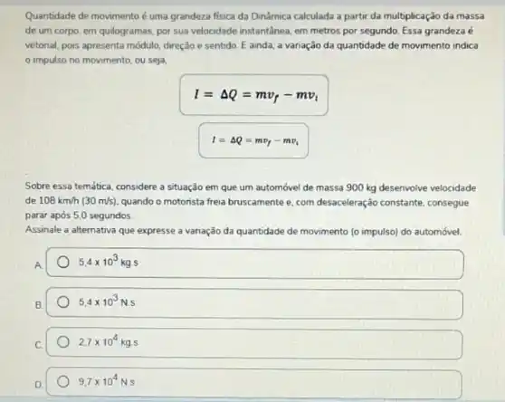 Quantidade de movimento é uma grandeza fisica da Dinâmica calculada a partir da multiplicação da massa
de um corpo, em quilogramas, por sua velocidade instantanea, em metros por segundo. Essa grandeza é
vetorial, pois apresenta módulo direção e sentido. E ainda, a variação da quantidade de movimento indica
impulso no movimento ou seja,
I=Delta Q=mv_(f)-mv_(t)
I=Delta Q=mv_(f)-mv_(i)
Sobre essa temática, considere a situação em que um automóvel de massa 900 kg desenvolve velocidade
de 108km/h(30m/s) quando o motorista freia bruscamente e, com desaceleraçãi constante, consegue
parar após 5,0 segundos
Assinale a alternativa que expresse a variação da quantidade de movimento [o impulso) do automóvel.
A
5.4times 10^3kg.s
B
5.4times 10^3N.s
2,7times 10^4kgcdot s
D.
9,7times 10^4N.S