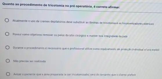 Quanto ao procedimento de tricotomia no pré operatório, é correto afirmar:
Atualmente o uso de cremes depilatórios deve substituir as lâminas de tricotomia e os tricotomizadores elétricos
Possui como objetivos remover os pelos do sitio cirúrgico e manter boa integridade da pele
Durante o procedimento é necessário que o profissional utilize como equipamento de proteção individual e luva estéril
Não precisa ser realizada
Avisar o paciente que a área preparada ada (a ser tricotomizada) será do tamanho que o cliente preferir