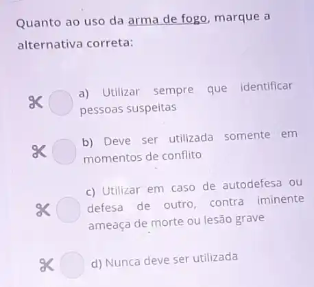 Quanto ao uso da arma de fogo, marque a
alternativa correta:
sk
a) Utilizar sempre que identificar
pessoas suspeitas
8<
momentos de conflito
b) Deve ser utilizada somente em
c) Utilizar em caso de autodefesa ou
defesa de outro contra iminente
ameaça de morte ou lesão grave
d) Nunca deve ser utilizada