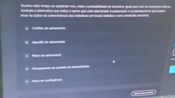 Quanto mais tempo se sustentar vivo, malor a probabilidade de encontrar ajuda para sair de momentos difficels.
Assinale a alternativa que Indica o termo que está relacionado à preparação e ao planejamento que podem
levar as acoes de sobrevivẽncla dos Individuos em locals isolados e com condiçoes precárias.
A Cartilha de salvamento
Apostilla de salvamento
C Plano de salvamento
D
sobrevivincla.
E
Plano de continglincla