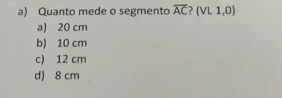 a) Quanto mede o segmento overline (AC) ? (VL1,0)
a) 20 cm
b) 10 cm
c) 12cm
d) 8 cm