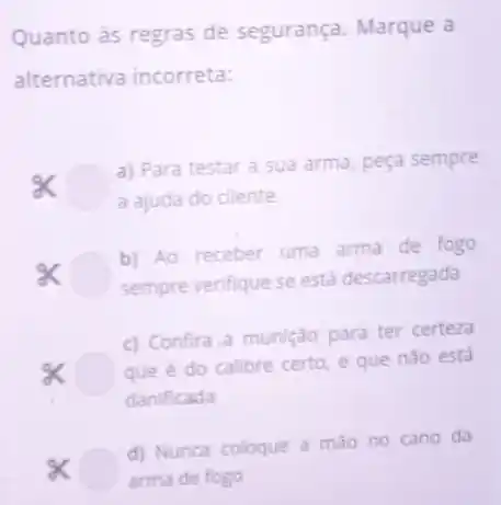 Quanto às regras de segurança. Marque a
alternativa incorreta:
a) Para testar a sua arma, peça sempre
a ajuda do cliente
times 
b) Ao receber uma arma de fogo
sempre verifique se está descarregada
c) Confira a munição para ter certeza
que é do calibre certo, e que nào está
danificada
d) Nunca coloque a mao no cano da
arma de fogo