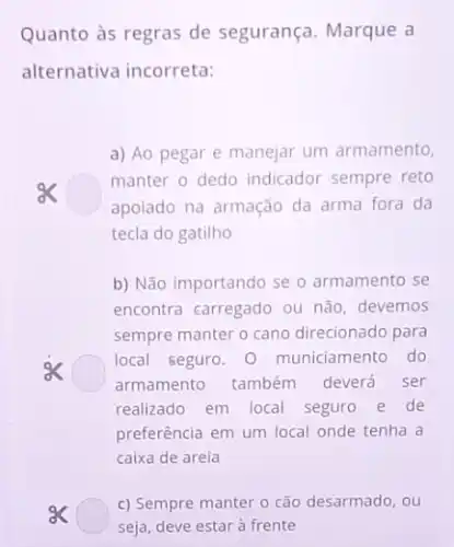 Quanto às regras de segurança. Marque a
alternativa incorreta:
a) Ao pegar e manejar um armamento,
ex
manter o dedo indicador sempre reto
apoiado na armação da arma fora da
tecla do gatilho
b) Não importando se o armamento se
encontra carregado ou não devemos
sempre manter o cano direcionado para
local seguro. 0 municiamento do
armamento também deverá ser
realizado em local seguro e de
preferência em um local onde tenha a
caixa de areia
c) Sempre manter o cão desarmado, ou
seja, deve estar à frente