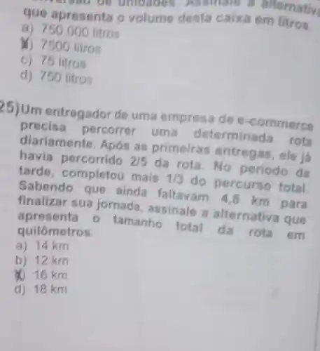 que apresenta o volume desta caix a em litros.
a) 750.000 litros
&) 7500 litros
c) 75 litros
d) 750 litros
(5)Um entregador de uma empresa de e-commerce
precisa percorrer uma determinada rota
diariamente. Após as primeiras entregas, ele já
havia percorrido 2/5 da rota.No periodo da
tarde, completou mais 1/3 do percurso total.
Sabendo que ainda faltavam 48 km para
finalizar sua jornada, assinale a alternativa que
apresenta 0 tamanho total da rota em
quilômetros.
a) 14 km
b) 12 km
16 km
d) 18 km