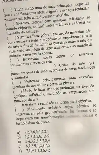 que a arte fosse uma ideia original a ser apresentada e
() Tinha como uma de suas principais propostas
pudesse ser feita com diversos materiais.
mundo objetivo, as finalidades práticas e as ideias de
() Buscava romper com qualquer referência ao
imitação da natureza.
convencionais tinha o propósito de empobrecer a obra
() Significa "arte pobre'', faz uso de materiais não
de arte a fim de diminuir as barreiras entre a arte e a
vida cotidiana, além de fazer uma critica ao mundo de
galerias e museus da época.
c
sentimentos através da arte.
() Buscavam novas formas de expressar
(	) Obras de arte que
pareciam cenas de sonhos ,repleta de seres fantásticos
e símbolos.
() Voltowse principalmente para questōes
técnicas do uso de luz e cores na pintura.
() Modo de fazer arte que pretendia ser livre de
qualquer influência, incluindo as vanguardas e o
mercado da arte.
(
Retratava a realidade de forma mais objetiva.
c () Movimento artistico cujos adeptos se
interessavam pela geometrização das formas e se
inspiravam nas transformações culturais, sociais e
tecnológicas da época.
a) 9,8,7 ,6,5,4,3,2,1
b) 1,2,3 , 4,5,6,7 ,8,9
c)5,4,3,2 ,1,6,7,8 ,9
d) 6,7,8,9,1,2,3,4,5
e) 7,1,9 ,2,8,3,6,4,5