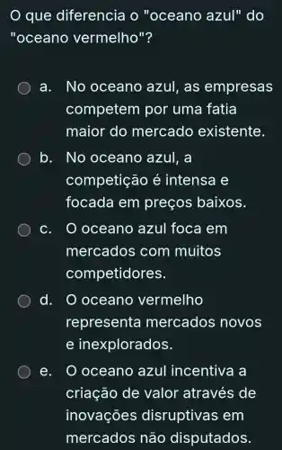 que diferencia o "oceano azul" do
"oceano vermelho"?
a. No oceano azul,as empresas
competem por uma fatia
maior do mercado existente.
b. No oceano azul, a
competição é intensa e
focada em preços baixos.
oceanc azul foca I em
mercados com muitos
competidores.
d. . O oceano vermelho
representa mercados novos
e inexplorados.
e. O oceano azul incentiva a
criação de valor através de