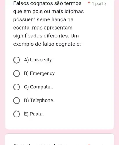 que em dois ou mais idiomas
possuem semelhança na
escrita, mas apresentam
significados diferentes. Um
exemplo de falso cognato é:
A) University.
B) Emergency.
C) Computer.
D) Telephone.
E) Pasta.
Falsos cognatos são termos ponto