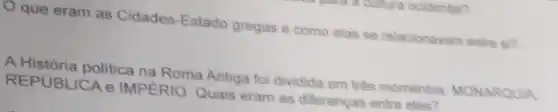 que eram as Cidades-Estado gregas e como elas se relacionavam entre si?
A História politica na Roma Antiga foi dividida em três momentos MONARQUIA
REPUBLICA e IMPERIO. Quais eram as diferenças entre eles?