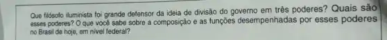 Que filósofo iluminista foi grande defensor da ideia de divisão do governo em três poderes Quais são
esses poderes? O que você sabe sobre a composição e as funções desempenhadas por esses poderes
no Brasil de hoje em nivel federal?