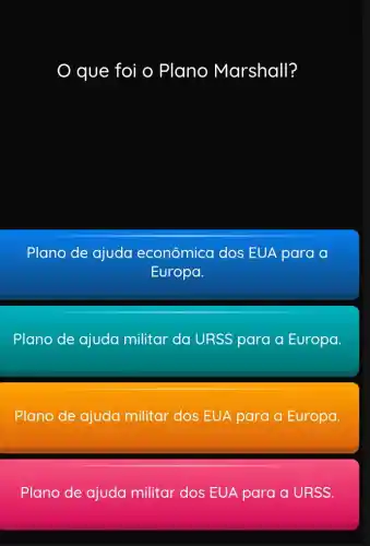 que foi o Plano Marshall?
Plano de ajuda econômica dos EUA para a
Europa.
Plano de ajuda militar da URSS para a Europa.
Plano de ajuda militar dos EUA para a Europa.
Plano de ajuda militar dos EUA para a URSS.