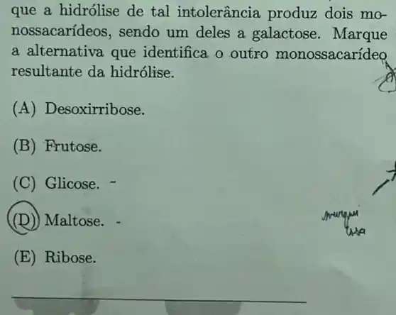 que a hidrólise de tal intolerânc ia produz dois mo-
nossacarideos, sendo um deles a galactose . Marque
a alternativa que identifica o outro monossacarídeo
resultante da hidrólise.
(A) Desoxirribose.
(B) Frutose.
(C) Glicose. -
(D)Maltose.
(E) Ribose.