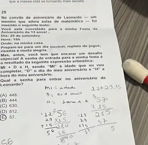 que a massa esta so tomando mais nerada
25
No convite de aniversário de Loonardo-um
menino que adora aulas do matemática-fo
inserido o seguinte texto:
Vocô osta convidado para a minha Festa de
Aniversario de 13 anos!
Dia: 29 de setembro
Hora: 15h
Onde: na minha casa
Prepare-se para um dia incrivel, repleto do jogos.
risadas e multa alegria.
Mas, antes, vocô tem que encarar um desafio
speciall A senha de entrad para a minha festa 6
resultado da seguinte expressão aritmética:
Ml+Dtimes H, sendo "MI" a idado que ou you
completar, "D" o dia do mou aniversário e "H" a
hora do meu aniversário.
Qual a senha para entrar no aniversário do
Leonardo?
(A) 448
(B)444
(C) 630.
(D) 812.
(E) 57.