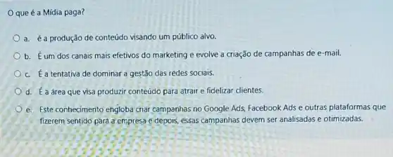 que é a Mídia paga?
a. éa produção de conteúdo visando um público alvo.
b. Éum dos canais mais efetivos do marketing e evolve a criação de campanhas de e-mail.
c. É a tentativa de dominar a gestão das redes sociais.
d. É a área que visa produzir conteúdo para atrair e fidelizar clientes.
e. Este conhecimento engloba criar campanhas no Google Ads, Facebook Ads e outras plataformas que
fizerem sentido para a empresa e depois, essas campanhas devem ser analisadas e otimizadas.