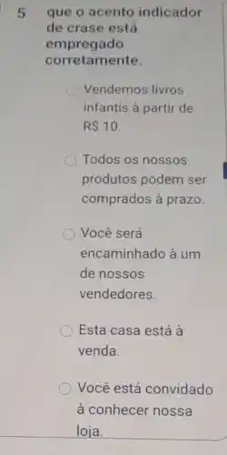 que o acento indicador
de crase está
empregado
corretamente.
Vendemos livros
infantis à partir de
R 10
Todos os nossos
produtos podem ser
comprados à prazo.
Você será
encaminhado à um
de nossos
vendedores.
Esta casa está à
venda.
Você está convidado