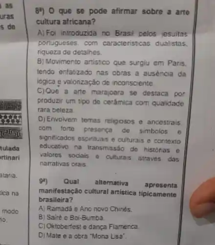 que so pode afirmar sobre a arto
cultura africana?
A) Foi introduzida no Brasil pelos jesuitas
portugueses .com caracteristicas dualistas.
riqueza de detalhes.
B ) Movimento artistico que surgiu em Paris.
tendo enfatizado nas obras a ausencia da
logica e valorização de inconsciente.
C) Que a arte marajoara se destaca por
produzir um tipo de cerâmica com qualidade
rara beleza.
D) Envolvem temas religiosos e ancestrais.
com forte presenca de simbolos e
significados espirituais e culturais e contexto
educativo na transmissão de histórias e
valores sociais e culturais atraves das
narrativas orais.
gi)	Qual	alternativa apresenta
manifestaçã o cultural artistica tipicamente
brasileira?
A)Ramadã e Ano novo Chines.
B) Sairé e Boi-Bumbà