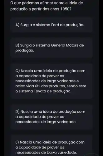 que podemos ; afirmar sobre a ideia de
produção a partir dos anos 1950?
A) Surgia o sistema Ford de produção
B) Surgia o sistema General Motors de
produção.
C) Nascia uma ideia de produção com
a capacidade de prover as
necessidades de larga variedade e
baixa vida útil dos produtos, sendo este
sistema Toyota de produção.
D) Nascia uma ideia de produção com
a I capacidade de prover as
necessidades de larga variedade.
E) Nascia uma ideia de produção com
a capacidade de prover as
necessidades de baixa variedade.