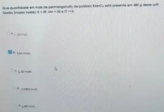 Que quantidade em mols de permanganato de potássio KMnO4 está presente em 480 g desse sal?
Dados (massamoler):K=39,Mn=550O=16
a. 1.52 mol
(3) b. 3,04 mols.
c. 2.50 mols.
d. 0,0303 mols.
e. 6.06 mols.