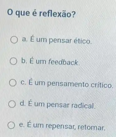 que é reflexão?
a. É um pensar ético.
b. É um feedback.
c. É um pensamento critico.
d. Eum pensai radical.
e. Éum repensar retomar.