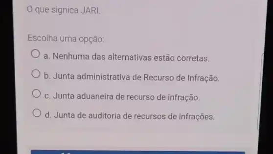 que signica JARI.
Escolha uma opção:
a. Nenhuma das alternativas estão corretas.
b. Junta administrativa de Recurso de Infração.
c. Junta aduaneira de recurso de infração.
d. Junta de auditoria de recursos de infrações.