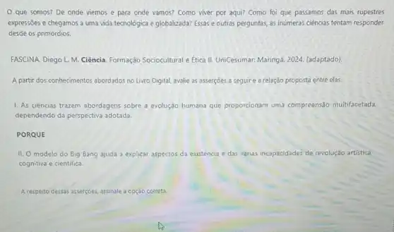 que somos? De onde viemos e para onde vamos? Como viver por aqui? Como foi que passamos das mais rupestres
expressões e chegamos a uma vida tecnológica e globalizada?Essas e outras perguntas as inúmeras ciências tentam responder
desde os primórdios.
FASCINA. Diego L. M Ciência. Formação Sociocultural e Etica II UniCesumar: Maringá, 2024 (adaptado)
A partir dos conhecimentos abordados no Livro Digital avalie as asserções a seguir e a relação proposta entre elas.
1. As ciências trazem abordagens sobre a evolução humana que proporcionam uma compreensão multifacetada.
dependendo da perspectiva adotada.
PORQUE
II. O modelo do Big Bang ajuda a explicar aspectos da existéncia e das várias incapacidades de revolução artistica.
cognitiva e cientifica.
A respeito dessas asserçoes assinale a opção correta.