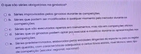 que sǎo séries obrigatórias na ginástica?
a. Séries improvisadas pelos ginastas durante as competições.
b. Séries que podem ser modificadas a qualquer momento pelo treinador durante as
competições.
c. Séries que são executadas apenas em treinamentos, mas não em competições oficiais.
d. Séries que os ginastas podem optar por-executar e modifical durante as apresentações nas
competições.
e. Séries predeterminadas elaboradas pelas entidades dirigentes do esporte no pais ou regiāo
em questão, com características adequadas a certas faixas etárias, nivel téchico, sexo tipo
de competição (escolar, regional nacional)