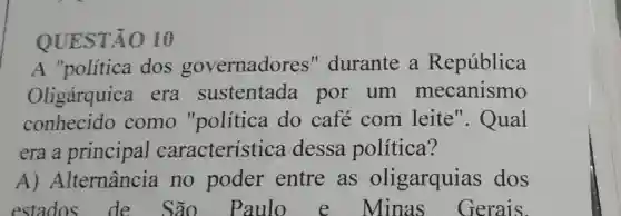 QUE STÃO 10
A "política dos governadores "durante a República
Oligárquica . era sustentada por um mecanismo
conhecido como "política do cafe com leite ". Qual
era a principal característica dessa política?
A)Alternância no poder entre as oligarquias dos
estados de São Paulo e Minas Gerais.