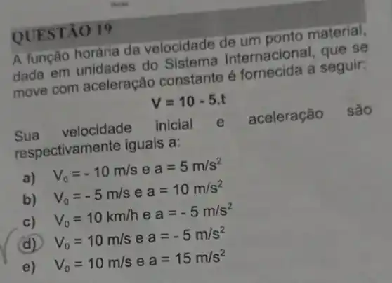 QUE STÃO 19
A função horária da velocidade de um ponto material,
dada em unidades do Sistema Internacional, que se
move com aceleração constante é fornecida a seguir:
V=10-5.t
Sua velocidade inicial e aceleração são
respectivam ente iguais a:
a) V_(0)=-10m/s e a=5m/s^2
b) V_(0)=-5m/s e a=10m/s^2
c) V_(0)=10km/h e a=-5m/s^2
(d) V_(0)=10m/s e a=-5m/s^2
e) V_(0)=10m/s e a=15m/s^2