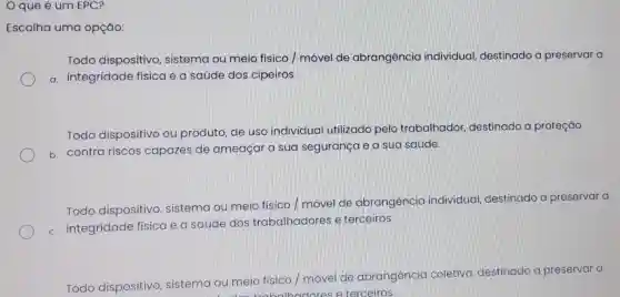 que é um EPC?
Escolha uma opção:
Todo dispositivo , sistema ou meio físico móvel de abrangência individual destinado a preservar a
a. integridade física e a saúde dos cipeiros
Todo dispositivo ou produto, de uso individual utilizado pelo trabalhador destinado a proteção
b. contra riscos capazes de ameaçar a sua segurança e a sua saúde.
Todo dispositivo , sistema ou meio físico / movel de abrangência individual destinado a preservar a
c. integridade física e a saúde dos trabalhadores e terceiros
Todo dispositivo sistema ou meio físico / móvel de abrangencia coletiva destinado a preservar a
balh terceiros