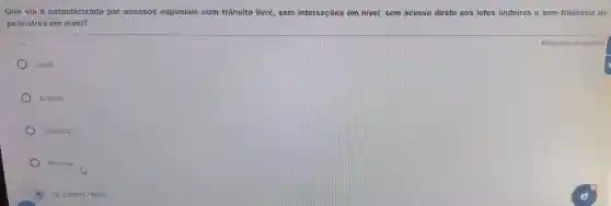 Que via é caracterizada por acessos especiais com trânsito livre, sem interseções em nivel sem acesso direto aos lotes lindeiros e sem travessia de
pedestres em nivel?
Local
Arterial.
Coletora.
Rodovia
De tránsito rápido.
Resposta obrigatória