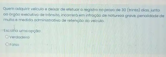 Quem adquirir veículo e deixar de efetuar o registro no prazo de 30 (trinta)dias, junto
ao órgão executivo de trânsito, incorreró em infração de natureza grave penalidade de
multa e medida administrativa de retenção do veiculo.
Escolha uma opção:
Verdadeiro
- Falso