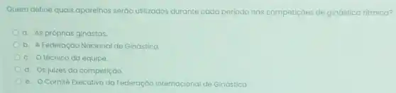 Quem define quais aparelhos serão utilizados durante cada período nas competiçoes de ginástica ritmica?
a. As próprias ginastas.
b. A Federação Nacional de Ginástica.
c. Otécnico da equipe.
d. Os juizes da competição.
e. Comitê Executivo da Federação Internacional de Ginástica