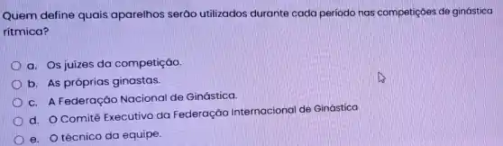 Quem define quais aparelhos serão utilizados durante cada periodo nas competições de ginástica
ritmica?
a. Os juizes da competição.
b. As próprias ginastas.
c. A Federação Nacional de Ginástica.
I
d. O Comitê Executivo da Federação Internacional de Ginástica
e. Otécnico da equipe.