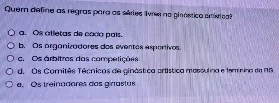 Quem define as regras para as séries livres no ginástica artistica?
a. Os atletas de cada país.
D b. Os organizadores dos eventos esportivos.
c. Os árbitros das competições.
d. Os Comitês Técnicos de ginástica artísticc masculina e feminino da FIG.
e. Os treinadores dos ginastas.