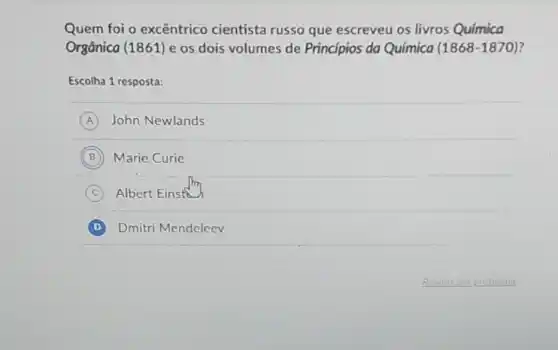 Quem foi o excêntrico cientista russo que escreveu os livros Química
Orgânica (1861) e os dois volumes de Princípios da Química (1868-1870)
Escolha 1 resposta:
A John Newlands
B Marie Curie
C Albert Einst
D Dmitri Mendeleev