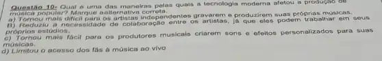 Quentio 10-Qual 6 uma das maneiras polas quais a tecnologia moderna afetou a produçao de
musica popular? Marcuo antiernaliva corrota.
popular? Marque a alternative concendentes gravarem e produzirem suas próprias músicas.
B) Reduzlu a necessidado do colaboração os artistas, já podem trabalhar em seus
próprios estúdios.
c) Tornou mais facil para os produtores musicals criarom sons e efeitos personalizados para suas
músicas.
d) Limitou o acosso dos fas a música ao vivo