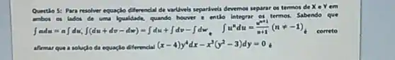 Quertio 5: Para resolver equacle differencial de varilivels separdwels devemos separar os termos de
Xin Y rem
int adu=aint du(int du+dv-du)=int du+int dv-int du,iint _(v)du=(v^2)/(u+1)(nast -1)_(d)
cometo
entio integrar or termos, Sabendo que
afirmar que a solução da equaçlo diferencial
(x-4)y^4dx-x^3(y^2-3)dy=0