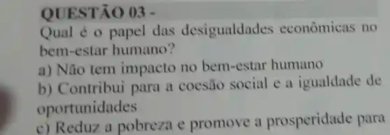 QUES TÃO 03 .
Qual é o papel das desigualdac les econômicas no
bem -estar humano?
a) Não tem impacto no bem-estar humano
b)Contribui para a coesão social e a igualdade de
opor tunidades
c)Reduz a pobreza c promove a prosperida de para