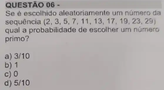 QUES TÃO 06 -
See e scolhido aleatoriamente um número da
sequência (2,3,5,7,11,13,17,19,23,29)
qual a prob abilidade de escolher um número
primo?
a) 3/10
b) 1
c) 0
d) 5/10