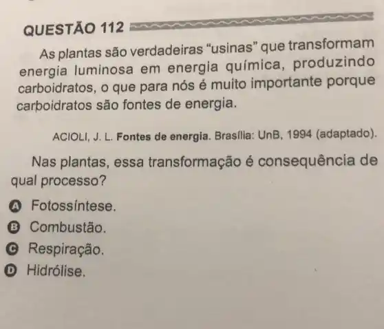 QUES TÃO 112
As plantas são verdadeiras "usinas" que transformam
energia luminos a em energia química produzindo
carboidratos, o que para nós é muito importante porque
carboidratos são fontes de energia.
ACIOLI, J. L Fontes de energia. Brasilia : UnB, 1994 (adaptado).
Nas plantas , essa transform acão é consequência de
qual processo?
A Fotossintese.
B Combustão.
C Respiração.
D Hidrólise.