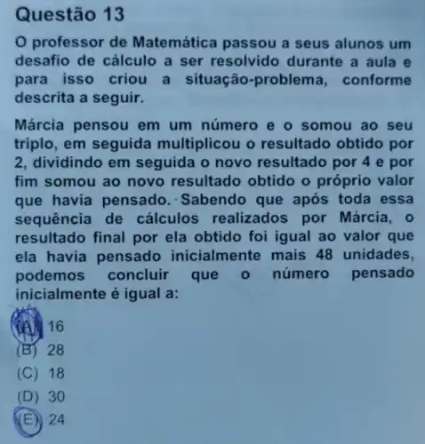 Ques tão 13
professor de Matemática passou a seus alunos um
desafio de cálculo a ser resolvido durante a aula e
para isso criou a situação -problema , conforme
descrita a seguir.
Márcia pensou em um número e o somou ao seu
triplo, em seguida multiplicou o resultado obtido por
2, dividindo em seguida o novo resultado por 4 e por
fim somou ao novo resultado obtido o próprio valor
que havia pensado .Sabendo que após toda essa
sequência de cálculos realizados por Márcia, o
resultado final por ela obtido foi igual ao valor que
ela havia pensado inicialmente mais 48 unidades,
podemos concluir que número pensado
inicialmente é igual a:
(A) 16