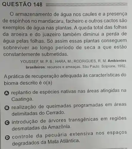 QUES TÃO 148
armazenan nento de água nos caules e a presença
de espinhos no mandacaru , facheiro e outros cactos são
exemplos de água nas plantas. A queda total das folhas
da aroeira e do juazeiro também diminui a perda de
água pelas folhas. Só assim essas plantas conseguem
sobreviver ao longo período de seca a que estão
constanten lente submetidas.
YOUSSEF, M. P. B : HARA, M ; RODRIGUES, R. M Ambientes
brasileiros : recursos e ameaças. São Paulo: Scipione , 1992
A prática de recuperação adequada às características do
bioma descrito é o(a)
A
replantio de espécies nativas nas áreas atingidas na
Caatinga.
B
realização de queimadas programad as em áreas
delimitadas do Cerrado.
C
introdução de árvores transgênicas em regiōes
desmatadas da Amazônia.
controle da pecuária extensiva no s espaços