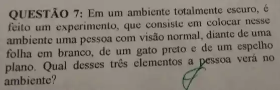 QUES TÃO 7 : Em um ambiente totalmente escuro, e
feito um experime to, que consiste em colocar nesse
ambiente uma pessoa com visão normal diante de uma
folha em branco de um gato preto e de um espelho
plano . Qual desses três elementos a pessoa verá no
ambiente?