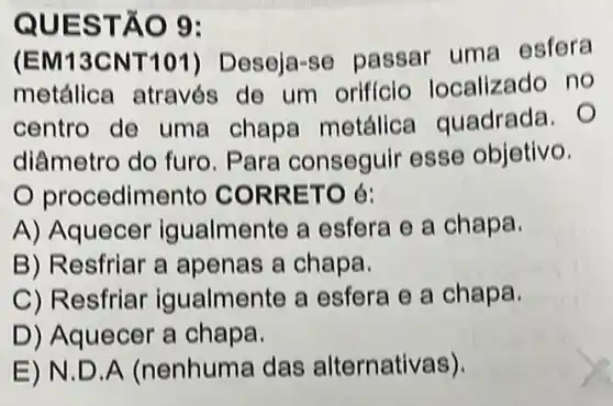 QUES TÃO 9:
(EM13CNT 101)Deseja-se passar uma esfera
metálica através de um orificio localizado no
centro de uma chapa metálice guadrada. O
diâmetro do furo . Para conseguir esse objetivo.
procedim ento CORR ETO é:
A) Aquecer igualmente a esfera e a chapa.
B) Resfriar a apenas a chapa.
C) Resfriar igualmente a esfera e a chapa.
D) Aquecer a chapa.
E)N.D A (nenhuma das alternativas).