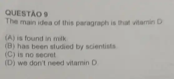 QUES TÁO 9
The main idea of this paragraph is that vitamin D:
(A) is found in milk.
(B) has been studied by scientists.
(C) is no secret
(D) we don't need vitamin D.